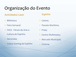 Organização do Evento
 Biblioteca
 Feira Semanal
 FACE - Fórum de Arte e
Cultura de Espinho
 Aeroclube
 Indoor Karting de Espinho
 Casino;
 Passeio Marítimo;
 Praia;
 Centro Multimeios;
 Mercado Municipal;
 Cinema;
Actividades/ Lazer Espinho
 