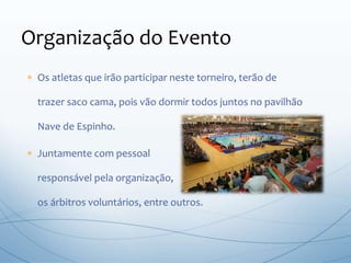  Os atletas que irão participar neste torneiro, terão de
trazer saco cama, pois vão dormir todos juntos no pavilhão
Nave de Espinho.
 Juntamente com pessoal
responsável pela organização,
os árbitros voluntários, entre outros.
Organização do Evento
 