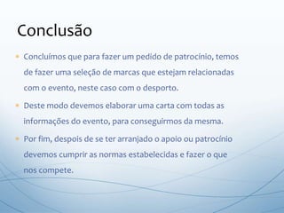  Concluímos que para fazer um pedido de patrocínio, temos
de fazer uma seleção de marcas que estejam relacionadas
com o evento, neste caso com o desporto.
 Deste modo devemos elaborar uma carta com todas as
informações do evento, para conseguirmos da mesma.
 Por fim, despois de se ter arranjado o apoio ou patrocínio
devemos cumprir as normas estabelecidas e fazer o que
nos compete.
Conclusão
 