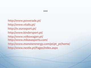 http://www.powerade.pt/
http://www.vitalis.pt/
http://tv.eurosport.pt/
http://www.kindersport.pt/
http://www.volkswagen.pt/
http://www.mikasasports.com/
http://www.monsterenergy.com/pt/pt_pt/home/
http://www.nestle.pt/Pages/index.aspx
...
 