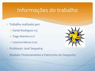  Trabalho realizado por:
 Daniel Rodrigues n:5
 Tiago Moreira n:17
 Catarina Neivas n:20
 Professor: José Sequeira;
 Modulo: Financiamento e Patrocinio do Desporto;
Informações do trabalho
 