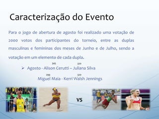 Para o jogo de abertura de agosto foi realizado uma votação de
2000 votos dos participantes do torneio, entre as duplas
masculinas e femininas dos meses de Junho e de Julho, sendo a
votação em um elemento de cada dupla.
Caracterização do Evento
 Agosto - Alison Cerutti – Juliana Silva
Miguel Maia - Kerri Walsh Jennings
VS
299 320
345 320
 