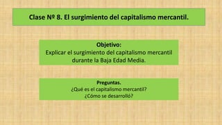 Clase Nº 8. El surgimiento del capitalismo mercantil.
Objetivo:
Explicar el surgimiento del capitalismo mercantil
durante la Baja Edad Media.
Preguntas.
¿Qué es el capitalismo mercantil?
¿Cómo se desarrolló?
 