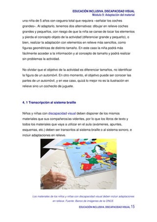 EDUCACIÓN INCLUSIVA. DISCAPACIDAD VISUAL
Módulo 9: Adaptación del material
EDUCACIÓN INCLUSIVA. DISCAPACIDAD VISUAL 15
una niña de 5 años con ceguera total que requiera «señalar los coches
grandes». Al adaptarlo, tenemos dos alternativas: dibujar en relieve coches
grandes y pequeños, con riesgo de que la niña se canse de tocar los elementos
y pierda el concepto objeto de la actividad (diferenciar grande y pequeño), o
bien, realizar la adaptación con elementos en relieve más sencillos, como
figuras geométricas de distinto tamaño. En este caso la niña podrá más
fácilmente acceder a la información y al concepto de tamaño y podrá realizar
sin problemas la actividad.
No olvidar que el objetivo de la actividad es diferenciar tamaños, no identificar
la figura de un automóvil. En otro momento, el objetivo puede ser conocer las
partes de un automóvil, y en ese caso, quizá lo mejor no es la ilustración en
relieve sino un cochecito de juguete.
4. 1 Transcripción al sistema braille
Niños y niñas con discapacidad visual deben disponer de los mismos
materiales que sus compañeros/as videntes, por lo que los libros de texto y
todos los materiales que vaya a utilizar en el aula (exámenes, apuntes,
esquemas, etc.) deben ser transcritos al sistema braille o al sistema sonoro, e
incluir adaptaciones en relieve.
Los materiales de los niños y niñas con discapacidad visual deben incluir adaptaciones
en relieve. Fuente: Banco de imágenes de la ONCE.
 