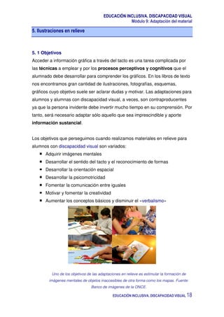 EDUCACIÓN INCLUSIVA. DISCAPACIDAD VISUAL
Módulo 9: Adaptación del material
EDUCACIÓN INCLUSIVA. DISCAPACIDAD VISUAL 18
5. Ilustraciones en relieve
5. 1 Objetivos
Acceder a información gráfica a través del tacto es una tarea complicada por
las técnicas a emplear y por los procesos perceptivos y cognitivos que el
alumnado debe desarrollar para comprender los gráficos. En los libros de texto
nos encontramos gran cantidad de ilustraciones, fotografías, esquemas,
gráficos cuyo objetivo suele ser aclarar dudas y motivar. Las adaptaciones para
alumnos y alumnas con discapacidad visual, a veces, son contraproducentes
ya que la persona invidente debe invertir mucho tiempo en su comprensión. Por
tanto, será necesario adaptar sólo aquello que sea imprescindible y aporte
información sustancial.
Los objetivos que perseguimos cuando realizamos materiales en relieve para
alumnos con discapacidad visual son variados:
Adquirir imágenes mentales
Desarrollar el sentido del tacto y el reconocimiento de formas
Desarrollar la orientación espacial
Desarrollar la psicomotricidad
Fomentar la comunicación entre iguales
Motivar y fomentar la creatividad
Aumentar los conceptos básicos y disminuir el «verbalismo»
Uno de los objetivos de las adaptaciones en relieve es estimular la formación de
imágenes mentales de objetos inaccesibles de otra forma como los mapas. Fuente:
Banco de imágenes de la ONCE.
 