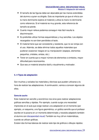 EDUCACIÓN INCLUSIVA. DISCAPACIDAD VISUAL
Módulo 9: Adaptación del material
EDUCACIÓN INCLUSIVA. DISCAPACIDAD VISUAL 24
El tamaño de las figuras debe ser abarcable por las manos extendidas
del alumno a quien va dirigido. Esto es importante ya que el niño/a con
la mano dominante explora el material y utiliza la mano no dominante
como referencia. Si el material es muy grande, esta referencia de
tamaño se pierde.
Cuanto mayor relieve podamos conseguir más fácil resulta la
discriminación.
Es preferible utilizar formas esquemáticas y muy sencillas. Los objetos
recargados no son bien percibidos al tacto.
El material tiene que ser consistente y resistente, que no se rompa con
el uso. Además, se debe eliminar todos aquellos materiales que
pudieran ocasionar riesgos en su manipulación (espejos, elementos
pequeños, cristales, aristas, etc.)
Tener en cuenta que a mayor número de elementos o símbolos, mayor
dificultad para reconocerlos.
Que sea un material atractivo táctil y visualmente y motivador.
5. 4 Tipos de adaptación
Son muchos y variados los materiales y técnicas que pueden utilizarse a la
hora de realizar las adaptaciones. A continuación, vamos a conocer algunos de
ellos.
Goma de caucho
Este material tan sencillo y económico nos sirve para realizar adaptaciones
gráficas sencillas y rápidas. Por ejemplo, cuando surge una necesidad
imprevista en el aula que exige realizar una adaptación en el momento (por
ejemplo, un esquema, una figura geométrica, un gráfico sencillo que el profesor
escribe en la pizarra en un momento determinado y necesita adaptarlo también
al alumno con discapacidad visual) También es muy útil en matemáticas,
cuando se utilizan gráficas.
Existen dos formas básicas de realizar este tipo de gráficos o dibujos rápidos:
 