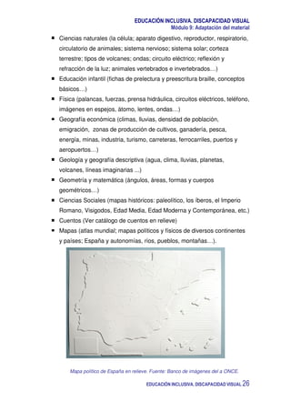 EDUCACIÓN INCLUSIVA. DISCAPACIDAD VISUAL
Módulo 9: Adaptación del material
EDUCACIÓN INCLUSIVA. DISCAPACIDAD VISUAL 26
Ciencias naturales (la célula; aparato digestivo, reproductor, respiratorio,
circulatorio de animales; sistema nervioso; sistema solar; corteza
terrestre; tipos de volcanes; ondas; circuito eléctrico; reflexión y
refracción de la luz; animales vertebrados e invertebrados…)
Educación infantil (fichas de prelectura y preescritura braille, conceptos
básicos…)
Física (palancas, fuerzas, prensa hidráulica, circuitos eléctricos, teléfono,
imágenes en espejos, átomo, lentes, ondas…)
Geografía económica (climas, lluvias, densidad de población,
emigración, zonas de producción de cultivos, ganadería, pesca,
energía, minas, industria, turismo, carreteras, ferrocarriles, puertos y
aeropuertos…)
Geología y geografía descriptiva (agua, clima, lluvias, planetas,
volcanes, líneas imaginarias ...)
Geometría y matemática (ángulos, áreas, formas y cuerpos
geométricos…)
Ciencias Sociales (mapas históricos: paleolítico, los íberos, el Imperio
Romano, Visigodos, Edad Media, Edad Moderna y Contemporánea, etc.)
Cuentos (Ver catálogo de cuentos en relieve)
Mapas (atlas mundial; mapas políticos y físicos de diversos continentes
y países; España y autonomías, ríos, pueblos, montañas…).
Mapa político de España en relieve. Fuente: Banco de imágenes del a ONCE.
 