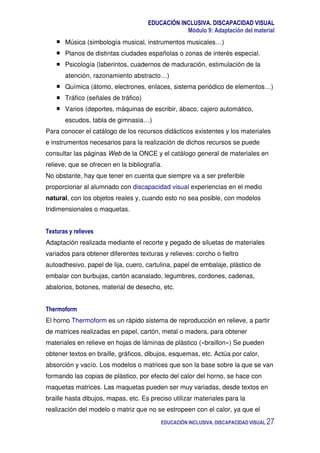 EDUCACIÓN INCLUSIVA. DISCAPACIDAD VISUAL
Módulo 9: Adaptación del material
EDUCACIÓN INCLUSIVA. DISCAPACIDAD VISUAL 27
Música (simbología musical, instrumentos musicales…)
Planos de distintas ciudades españolas o zonas de interés especial.
Psicología (laberintos, cuadernos de maduración, estimulación de la
atención, razonamiento abstracto…)
Química (átomo, electrones, enlaces, sistema periódico de elementos…)
Tráfico (señales de tráfico)
Varios (deportes, máquinas de escribir, ábaco, cajero automático,
escudos, tabla de gimnasia…)
Para conocer el catálogo de los recursos didácticos existentes y los materiales
e instrumentos necesarios para la realización de dichos recursos se puede
consultar las páginas Web de la ONCE y el catálogo general de materiales en
relieve, que se ofrecen en la bibliografía.
No obstante, hay que tener en cuenta que siempre va a ser preferible
proporcionar al alumnado con discapacidad visual experiencias en el medio
natural, con los objetos reales y, cuando esto no sea posible, con modelos
tridimensionales o maquetas.
Texturas y relieves
Adaptación realizada mediante el recorte y pegado de siluetas de materiales
variados para obtener diferentes texturas y relieves: corcho o fieltro
autoadhesivo, papel de lija, cuero, cartulina, papel de embalaje, plástico de
embalar con burbujas, cartón acanalado, legumbres, cordones, cadenas,
abalorios, botones, material de desecho, etc.
Thermoform
El horno Thermoform es un rápido sistema de reproducción en relieve, a partir
de matrices realizadas en papel, cartón, metal o madera, para obtener
materiales en relieve en hojas de láminas de plástico («braillon») Se pueden
obtener textos en braille, gráficos, dibujos, esquemas, etc. Actúa por calor,
absorción y vacío. Los modelos o matrices que son la base sobre la que se van
formando las copias de plástico, por efecto del calor del horno, se hace con
maquetas matrices. Las maquetas pueden ser muy variadas, desde textos en
braille hasta dibujos, mapas, etc. Es preciso utilizar materiales para la
realización del modelo o matriz que no se estropeen con el calor, ya que el
 