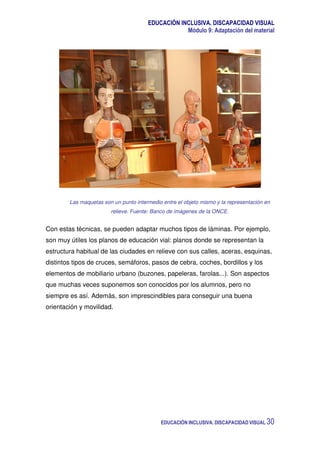 EDUCACIÓN INCLUSIVA. DISCAPACIDAD VISUAL
Módulo 9: Adaptación del material
EDUCACIÓN INCLUSIVA. DISCAPACIDAD VISUAL 30
Las maquetas son un punto intermedio entre el objeto mismo y la representación en
relieve. Fuente: Banco de imágenes de la ONCE.
Con estas técnicas, se pueden adaptar muchos tipos de láminas. Por ejemplo,
son muy útiles los planos de educación vial: planos donde se representan la
estructura habitual de las ciudades en relieve con sus calles, aceras, esquinas,
distintos tipos de cruces, semáforos, pasos de cebra, coches, bordillos y los
elementos de mobiliario urbano (buzones, papeleras, farolas...). Son aspectos
que muchas veces suponemos son conocidos por los alumnos, pero no
siempre es así. Además, son imprescindibles para conseguir una buena
orientación y movilidad.
 