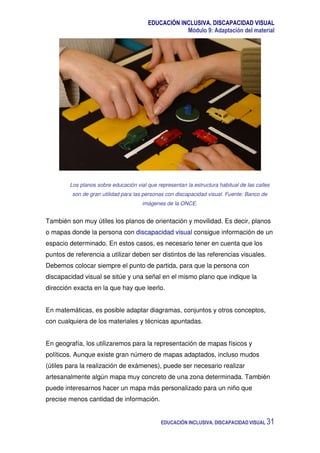 EDUCACIÓN INCLUSIVA. DISCAPACIDAD VISUAL
Módulo 9: Adaptación del material
EDUCACIÓN INCLUSIVA. DISCAPACIDAD VISUAL 31
Los planos sobre educación vial que representan la estructura habitual de las calles
son de gran utilidad para las personas con discapacidad visual. Fuente: Banco de
imágenes de la ONCE.
También son muy útiles los planos de orientación y movilidad. Es decir, planos
o mapas donde la persona con discapacidad visual consigue información de un
espacio determinado. En estos casos, es necesario tener en cuenta que los
puntos de referencia a utilizar deben ser distintos de las referencias visuales.
Debemos colocar siempre el punto de partida, para que la persona con
discapacidad visual se sitúe y una señal en el mismo plano que indique la
dirección exacta en la que hay que leerlo.
En matemáticas, es posible adaptar diagramas, conjuntos y otros conceptos,
con cualquiera de los materiales y técnicas apuntadas.
En geografía, los utilizaremos para la representación de mapas físicos y
políticos. Aunque existe gran número de mapas adaptados, incluso mudos
(útiles para la realización de exámenes), puede ser necesario realizar
artesanalmente algún mapa muy concreto de una zona determinada. También
puede interesarnos hacer un mapa más personalizado para un niño que
precise menos cantidad de información.
 
