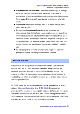EDUCACIÓN INCLUSIVA. DISCAPACIDAD VISUAL
Módulo 9: Adaptación del material
EDUCACIÓN INCLUSIVA. DISCAPACIDAD VISUAL 35
El tamaño debe ser adecuado a las manos del niño/a y a su patología
visual. No siempre un tamaño de los elementos muy grande es
aconsejable, ya que hay patologías que impiden apreciar el elemento de
forma global. Si encima, se lo agrandamos, perjudicamos la función
visual.
Los colores deben tener contraste entre sí, al menos los que están
cerca unos de otros.
Es mejor que haya pocos elementos, a que no puedan ser
diferenciados. Es preferible hacer varias adaptaciones con los distintos
elementos que una sola adaptación llena de elementos distintos que es
imposible analizar. Por ejemplo, si estamos adaptando un mapa de una
zona determinada, es preferible adaptar varios mapas de la zona, uno
con los ríos, otro con las montañas, otro para las ciudades y pueblos,
etc.
Es más completo el combinar en una misma adaptación elementos
perceptivos táctiles, visuales y del resto de los sentidos.
7. Recursos didácticos
Las personas con discapacidad visual necesitan acceder a los contenidos
escritos. Para ello, la ONCE transcribe al sistema braille los libros que
necesitan alumnos y alumnas. La producción (bibliográfica, sonora y de
material en relieve) de los recursos necesarios que permiten el acceso a la
educación y a la cultura es uno de los servicios que se prestan a las personas
con discapacidad visual.
La ONCE posee una amplia red de producción de material que se lleva a
cabo en el Servicio Bibliográfico de la ONCE (SBO). Desde aquí se
proporcionan los servicios de transcripción, préstamo de libros, así como otras
actividades relacionadas con la cultura. Este Servicio Bibliográfico facilita las
adaptaciones de los materiales impresos en tinta, en cualquiera de los soportes
utilizados hoy en día: braille, sonoro o materiales en relieve.
 