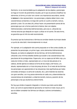 EDUCACIÓN INCLUSIVA. DISCAPACIDAD VISUAL
Módulo 9: Adaptación del material
EDUCACIÓN INCLUSIVA. DISCAPACIDAD VISUAL 38
Asimismo, no es recomendable que la adaptación de los objetos y personajes
se haga en función de parámetros visuales, por lo que es preciso simplificar los
elementos; la forma y el color van a tener una importancia secundaria, siendo
la textura lo más representativo. Los personajes y objetos deben tener unas
características constantes a lo largo del cuento en cuanto a tamaño, textura,
posición y color. Es una idea útil y eficaz hacer una presentación previa de los
personajes que van a formar parte de la historia, bien con objetos
tridimensionales o elementos bidimensionales, pero eso sí, utilizando las
mismas texturas que después se vayan a utilizar en el cuento. De esta forma,
se garantiza que el niño los está reconociendo.
Es preciso que las ilustraciones o láminas se conciban desde el principio desde
un punto de vista táctil, intencionadamente no visual.
Por ejemplo, en la adaptación del cuento propuesto en el libro antes aludido, se
presentan los personajes, en primer lugar, como elementos tridimensionales.
Después, se realiza la adaptación de las láminas, de forma bidimensional,
utilizando unos mínimos detalles táctiles que aluden a las características más
peculiares de los protagonistas: Caperucita, con su caperuza de fieltro rojo y su
cesta de mimbre; el lobo, representado con un trozo de tela peluda en la
cabeza, donde apenas se esboza la forma de las orejas y del hocico; y la
abuela, representada con un trozo de jersey de lana. En el resto de las láminas
los personajes van apareciendo en las situaciones más significativas por todos
conocidas (el bosque, la cama de la abuela, etc.), pero tratando las escenas
con gran sencillez, con muy pocos elementos en cada una y observándose las
características de simplicidad y unidad de tamaño, textura y posición de los
personajes a las que aludíamos anteriormente.
No hay que olvidar el aspecto integrador e inclusivo que todo cuento debe
tener, así como la oportunidad de aprovechar al máximo el resto visual, por lo
que se deben completar las láminas con dibujos y colores contrastados y
sencillos.
 