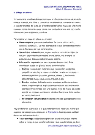 EDUCACIÓN INCLUSIVA. DISCAPACIDAD VISUAL
Módulo 9: Adaptación del material
EDUCACIÓN INCLUSIVA. DISCAPACIDAD VISUAL 39
8. 2 Mapa en relieve
Un buen mapa en relieve debe proporcionar la información precisa, de acuerdo
con sus objetivos, mediante la claridad de sus elementos y teniendo en cuenta
el carácter analítico del tacto. Es preferible realizar varios mapas de una misma
zona con pocos elementos, pero claros, que confeccionar uno solo con mucha
información, pero abigarrada y confusa.
Para realizar un mapa en relieve, es preciso:
Base o soporte que sustente el relieve. Se puede utilizar cartón,
cartulina, cañamazo… Lo más aconsejable es que contraste táctilmente
con la figura que se va a poner encima.
Superficie o relieve del país, región, provincia o municipio objeto de
estudio. Se puede utilizar madera, arcilla, cartón, etc. Siempre se
procurará que destaque sobre la base o soporte.
Información requerida que va a depender de cada caso. Esta
información puede ser gráfica, escrita o convencional.
o Gráfica: realizada con materiales que representen accidentes
geográficos (ríos, lagos, mares, montañas, carreteras, fronteras...),
elementos políticos (ciudades, pueblos, aldeas...), fenómenos
atmosféricos (lluvia, nieve, viento, frío, sol...), etc.
o Escrita: nombres de los elementos anteriores, evidentemente en
braille. Según el tipo de mapa podemos introducir esta información
escrita dentro del mapa o en una leyenda fuera del mapa. Se puede
escribir los nombres también con iniciales. Siempre se debe escribir
en sentido horizontal.
o Información convencional: mediante símbolos que representen los
elementos.
Hay que tener en cuenta que si lo que pretendemos es hacer una matriz que
nos sirva para sacar varias copias en el Thermoform, los materiales a utilizar
deben ser resistentes al calor.
Título del mapa: Deberá consignarse en braille el título que informe
sobre la zona a la que se refiere el mapa y sus características, es decir,
 