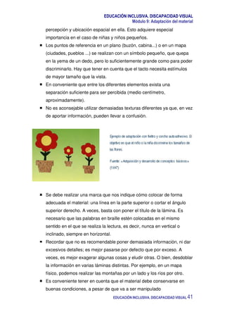 EDUCACIÓN INCLUSIVA. DISCAPACIDAD VISUAL
Módulo 9: Adaptación del material
EDUCACIÓN INCLUSIVA. DISCAPACIDAD VISUAL 41
percepción y ubicación espacial en ella. Esto adquiere especial
importancia en el caso de niñas y niños pequeños.
Los puntos de referencia en un plano (buzón, cabina...) o en un mapa
(ciudades, pueblos ...) se realizan con un símbolo pequeño, que quepa
en la yema de un dedo, pero lo suficientemente grande como para poder
discriminarlo. Hay que tener en cuenta que el tacto necesita estímulos
de mayor tamaño que la vista.
En conveniente que entre los diferentes elementos exista una
separación suficiente para ser percibida (medio centímetro,
aproximadamente).
No es aconsejable utilizar demasiadas texturas diferentes ya que, en vez
de aportar información, pueden llevar a confusión.
Se debe realizar una marca que nos indique cómo colocar de forma
adecuada el material: una línea en la parte superior o cortar el ángulo
superior derecho. A veces, basta con poner el título de la lámina. Es
necesario que las palabras en braille estén colocadas en el mismo
sentido en el que se realiza la lectura, es decir, nunca en vertical o
inclinado, siempre en horizontal.
Recordar que no es recomendable poner demasiada información, ni dar
excesivos detalles; es mejor pasarse por defecto que por exceso. A
veces, es mejor exagerar algunas cosas y eludir otras. O bien, desdoblar
la información en varias láminas distintas. Por ejemplo, en un mapa
físico, podemos realizar las montañas por un lado y los ríos por otro.
Es conveniente tener en cuenta que el material debe conservarse en
buenas condiciones, a pesar de que va a ser manipulado
 