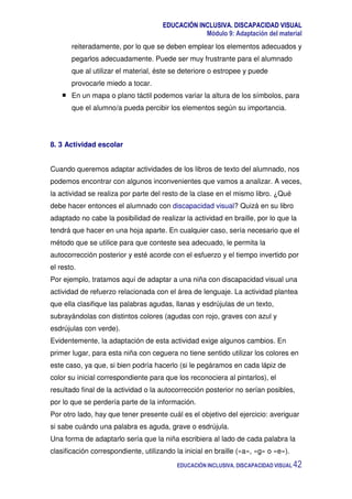 EDUCACIÓN INCLUSIVA. DISCAPACIDAD VISUAL
Módulo 9: Adaptación del material
EDUCACIÓN INCLUSIVA. DISCAPACIDAD VISUAL 42
reiteradamente, por lo que se deben emplear los elementos adecuados y
pegarlos adecuadamente. Puede ser muy frustrante para el alumnado
que al utilizar el material, éste se deteriore o estropee y puede
provocarle miedo a tocar.
En un mapa o plano táctil podemos variar la altura de los símbolos, para
que el alumno/a pueda percibir los elementos según su importancia.
8. 3 Actividad escolar
Cuando queremos adaptar actividades de los libros de texto del alumnado, nos
podemos encontrar con algunos inconvenientes que vamos a analizar. A veces,
la actividad se realiza por parte del resto de la clase en el mismo libro. ¿Qué
debe hacer entonces el alumnado con discapacidad visual? Quizá en su libro
adaptado no cabe la posibilidad de realizar la actividad en braille, por lo que la
tendrá que hacer en una hoja aparte. En cualquier caso, sería necesario que el
método que se utilice para que conteste sea adecuado, le permita la
autocorrección posterior y esté acorde con el esfuerzo y el tiempo invertido por
el resto.
Por ejemplo, tratamos aquí de adaptar a una niña con discapacidad visual una
actividad de refuerzo relacionada con el área de lenguaje. La actividad plantea
que ella clasifique las palabras agudas, llanas y esdrújulas de un texto,
subrayándolas con distintos colores (agudas con rojo, graves con azul y
esdrújulas con verde).
Evidentemente, la adaptación de esta actividad exige algunos cambios. En
primer lugar, para esta niña con ceguera no tiene sentido utilizar los colores en
este caso, ya que, si bien podría hacerlo (si le pegáramos en cada lápiz de
color su inicial correspondiente para que los reconociera al pintarlos), el
resultado final de la actividad o la autocorrección posterior no serían posibles,
por lo que se perdería parte de la información.
Por otro lado, hay que tener presente cuál es el objetivo del ejercicio: averiguar
si sabe cuándo una palabra es aguda, grave o esdrújula.
Una forma de adaptarlo sería que la niña escribiera al lado de cada palabra la
clasificación correspondiente, utilizando la inicial en braille («a», «g» o «e»).
 