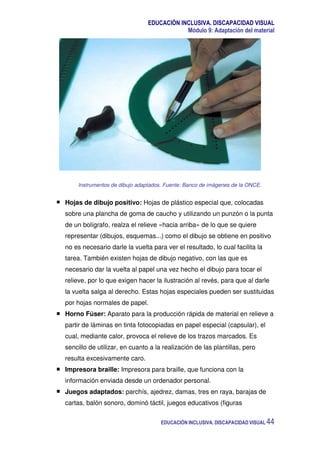 EDUCACIÓN INCLUSIVA. DISCAPACIDAD VISUAL
Módulo 9: Adaptación del material
EDUCACIÓN INCLUSIVA. DISCAPACIDAD VISUAL 44
Instrumentos de dibujo adaptados. Fuente: Banco de imágenes de la ONCE.
Hojas de dibujo positivo: Hojas de plástico especial que, colocadas
sobre una plancha de goma de caucho y utilizando un punzón o la punta
de un bolígrafo, realza el relieve «hacia arriba» de lo que se quiere
representar (dibujos, esquemas...) como el dibujo se obtiene en positivo
no es necesario darle la vuelta para ver el resultado, lo cual facilita la
tarea. También existen hojas de dibujo negativo, con las que es
necesario dar la vuelta al papel una vez hecho el dibujo para tocar el
relieve, por lo que exigen hacer la ilustración al revés, para que al darle
la vuelta salga al derecho. Estas hojas especiales pueden ser sustituidas
por hojas normales de papel.
Horno Fúser: Aparato para la producción rápida de material en relieve a
partir de láminas en tinta fotocopiadas en papel especial (capsular), el
cual, mediante calor, provoca el relieve de los trazos marcados. Es
sencillo de utilizar, en cuanto a la realización de las plantillas, pero
resulta excesivamente caro.
Impresora braille: Impresora para braille, que funciona con la
información enviada desde un ordenador personal.
Juegos adaptados: parchís, ajedrez, damas, tres en raya, barajas de
cartas, balón sonoro, dominó táctil, juegos educativos (figuras
 