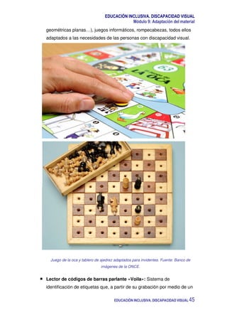 EDUCACIÓN INCLUSIVA. DISCAPACIDAD VISUAL
Módulo 9: Adaptación del material
EDUCACIÓN INCLUSIVA. DISCAPACIDAD VISUAL 45
geométricas planas…), juegos informáticos, rompecabezas, todos ellos
adaptados a las necesidades de las personas con discapacidad visual.
Juego de la oca y tablero de ajedrez adaptados para invidentes. Fuente: Banco de
imágenes de la ONCE.
Lector de códigos de barras parlante «Voila»: Sistema de
identificación de etiquetas que, a partir de su grabación por medio de un
 