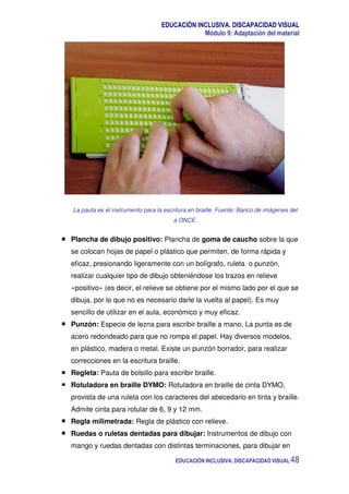 EDUCACIÓN INCLUSIVA. DISCAPACIDAD VISUAL
Módulo 9: Adaptación del material
EDUCACIÓN INCLUSIVA. DISCAPACIDAD VISUAL 48
La pauta es el instrumento para la escritura en braille. Fuente: Banco de imágenes del
a ONCE.
Plancha de dibujo positivo: Plancha de goma de caucho sobre la que
se colocan hojas de papel o plástico que permiten, de forma rápida y
eficaz, presionando ligeramente con un bolígrafo, ruleta o punzón,
realizar cualquier tipo de dibujo obteniéndose los trazos en relieve
«positivo» (es decir, el relieve se obtiene por el mismo lado por el que se
dibuja, por lo que no es necesario darle la vuelta al papel). Es muy
sencillo de utilizar en el aula, económico y muy eficaz.
Punzón: Especie de lezna para escribir braille a mano. La punta es de
acero redondeado para que no rompa el papel. Hay diversos modelos,
en plástico, madera o metal. Existe un punzón borrador, para realizar
correcciones en la escritura braille.
Regleta: Pauta de bolsillo para escribir braille.
Rotuladora en braille DYMO: Rotuladora en braille de cinta DYMO,
provista de una ruleta con los caracteres del abecedario en tinta y braille.
Admite cinta para rotular de 6, 9 y 12 mm.
Regla milimetrada: Regla de plástico con relieve.
Ruedas o ruletas dentadas para dibujar: Instrumentos de dibujo con
mango y ruedas dentadas con distintas terminaciones, para dibujar en
 