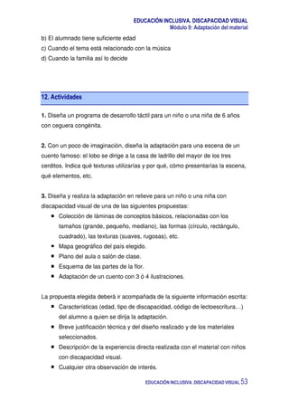 EDUCACIÓN INCLUSIVA. DISCAPACIDAD VISUAL
Módulo 9: Adaptación del material
EDUCACIÓN INCLUSIVA. DISCAPACIDAD VISUAL 53
b) El alumnado tiene suficiente edad
c) Cuando el tema está relacionado con la música
d) Cuando la familia así lo decide
12. Actividades
1. Diseña un programa de desarrollo táctil para un niño o una niña de 6 años
con ceguera congénita.
2. Con un poco de imaginación, diseña la adaptación para una escena de un
cuento famoso: el lobo se dirige a la casa de ladrillo del mayor de los tres
cerditos. Indica qué texturas utilizarías y por qué, cómo presentarías la escena,
qué elementos, etc.
3. Diseña y realiza la adaptación en relieve para un niño o una niña con
discapacidad visual de una de las siguientes propuestas:
Colección de láminas de conceptos básicos, relacionadas con los
tamaños (grande, pequeño, mediano), las formas (círculo, rectángulo,
cuadrado), las texturas (suaves, rugosas), etc.
Mapa geográfico del país elegido.
Plano del aula o salón de clase.
Esquema de las partes de la flor.
Adaptación de un cuento con 3 ó 4 ilustraciones.
La propuesta elegida deberá ir acompañada de la siguiente información escrita:
Características (edad, tipo de discapacidad, código de lectoescritura…)
del alumno a quien se dirija la adaptación.
Breve justificación técnica y del diseño realizado y de los materiales
seleccionados.
Descripción de la experiencia directa realizada con el material con niños
con discapacidad visual.
Cualquier otra observación de interés.
 