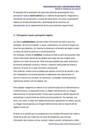 EDUCACIÓN INCLUSIVA. DISCAPACIDAD VISUAL
Módulo 9: Adaptación del material
EDUCACIÓN INCLUSIVA. DISCAPACIDAD VISUAL 8
El resultado de la asociación de estos dos sistemas de percepción es la
percepción háptica (tacto activo) Es un sistema de percepción, integración y
asimilación de sensaciones, a través del tacto activo. En suma, la percepción
háptica es la base del desarrollo y aprendizaje de los alumnos con
discapacidad visual, especialmente de los que presentan ceguera total.
3. 1 Percepción visual y percepción háptica
La vista es globalizadora, permite recibir información de todo lo que hay
alrededor, de forma constante, a veces, instantánea y sin esfuerzo (basta con
tener los ojos abiertos), sin importar la distancia o el tamaño del objeto mirado.
La vista nos informa continua e involuntariamente.
Sin embargo, el tacto es analítico, construye el todo a partir de las partes. Nos
ofrece información parcial de los objetos que luego hay que integrar para
obtener una visión de conjunto. Sólo sirve para objetos que están próximos y
de tamaño asequible a brazos y manos, y requiere cierto grado de actitud y
esfuerzo. El tacto es un acto voluntario y secuencial.
Pero además, existen otras variables que afectan a la forma de percibir y que
son importantes a la hora de plantear la elaboración de material para un
alumno o alumna en concreto: su motivación, curiosidad, historia personal,
experiencia anterior con los objetos, etc.
Para adaptar imágenes en relieve no es suficiente pasar de lo tridimensional a
lo bidimensional. La asociación entre un objeto tridimensional y su imagen
bidimensional no siempre es fácil. Incluso para la persona vidente requiere de
aprendizaje y conocimiento de ciertos convencionalismos. Por ejemplo, una
llave, una mano, un lápiz son objetos fáciles para representar en relieve, ya que
su imagen real se parece a la imagen bidimensional, pero la mayoría de los
objetos no son así.
El tacto es el sentido que nos proporciona una variada información del medio a
través de la piel, por medio de una serie de receptores, que nos dan
información de la textura, forma, tamaño, relieve, presión, temperatura o dolor.
 