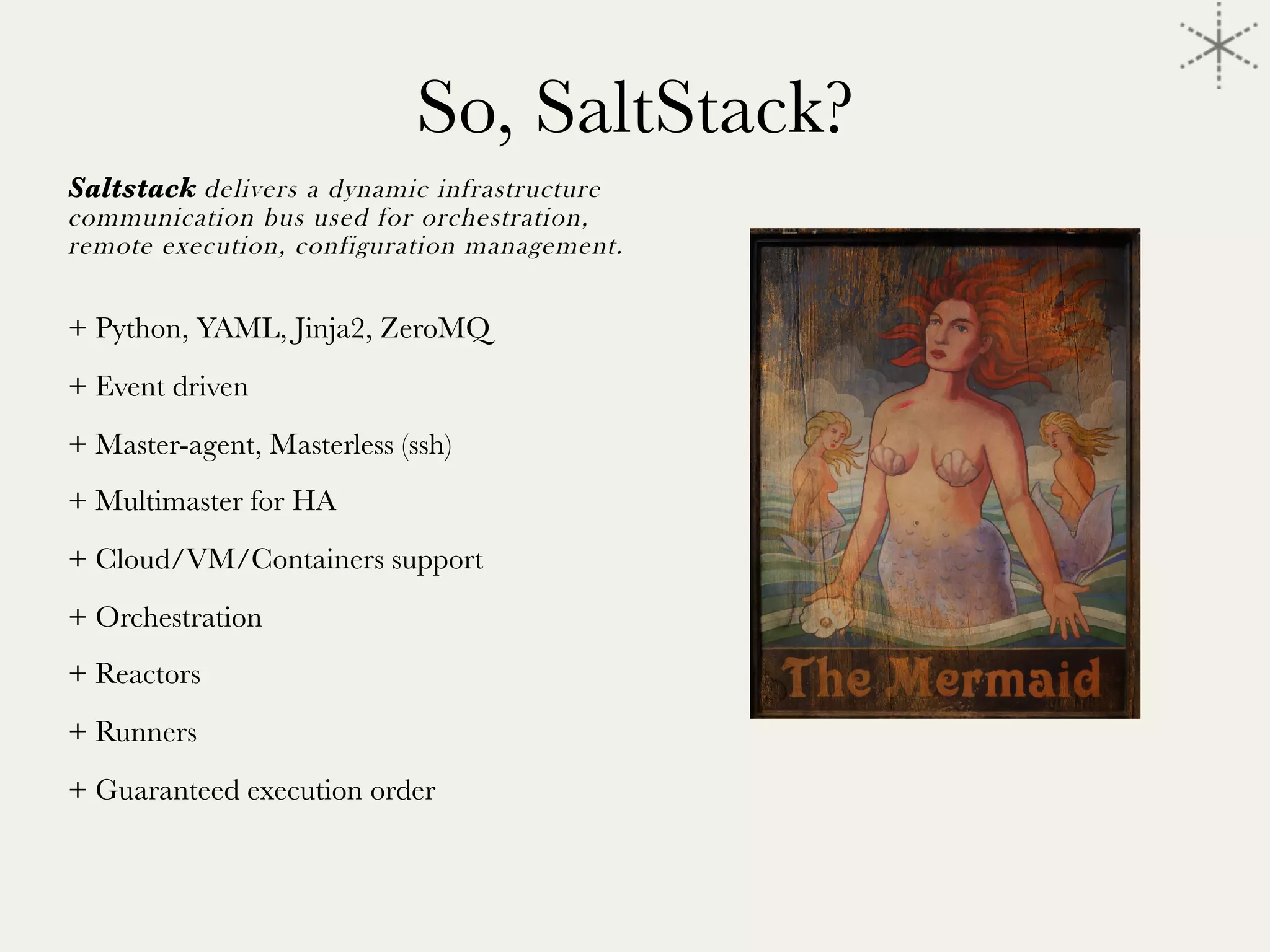 So, SaltStack?
Saltstack delivers a dynamic infrastructure
communication bus used for orchestration,
remote execution, configuration management.

+ Python, YAML, Jinja2, ZeroMQ
+ Event driven
+ Master-agent, Masterless (ssh)
+ Multimaster for HA
+ Cloud/VM/Containers support
+ Orchestration
+ Reactors
+ Runners
+ Guaranteed execution order


	
  
 
