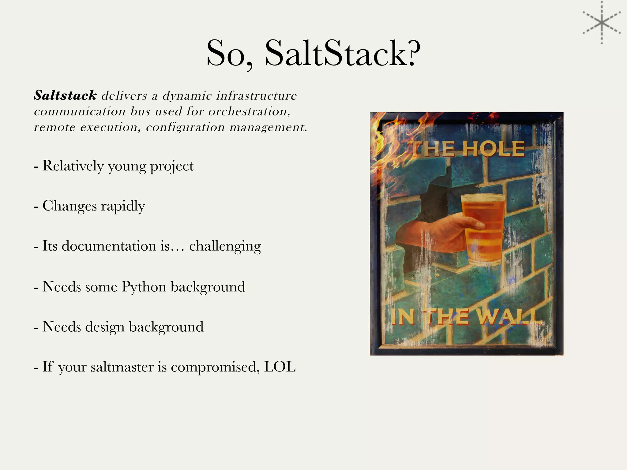 So, SaltStack?
Saltstack delivers a dynamic infrastructure
communication bus used for orchestration,
remote execution, configuration management.

- Relatively young project

- Changes rapidly

- Its documentation is… challenging

- Needs some Python background

- Needs design background 

- If your saltmaster is compromised, LOL


	
  
 