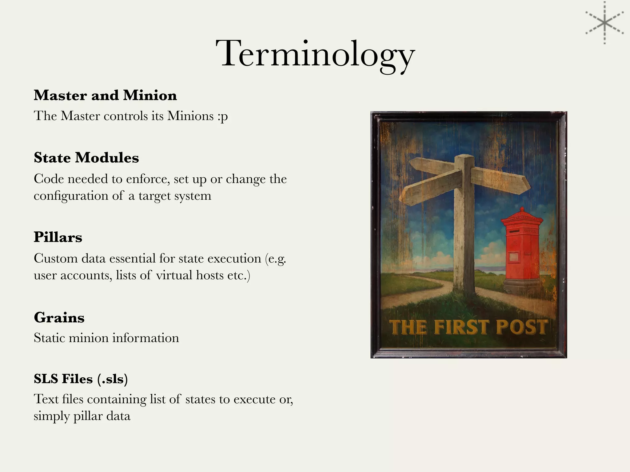 Terminology
Master and Minion
The Master controls its Minions :p

State Modules
Code needed to enforce, set up or change the
conﬁguration of a target system

Pillars
Custom data essential for state execution (e.g.
user accounts, lists of virtual hosts etc.)

Grains
Static minion information 

SLS Files (.sls)
Text ﬁles containing list of states to execute or,
simply pillar data


 