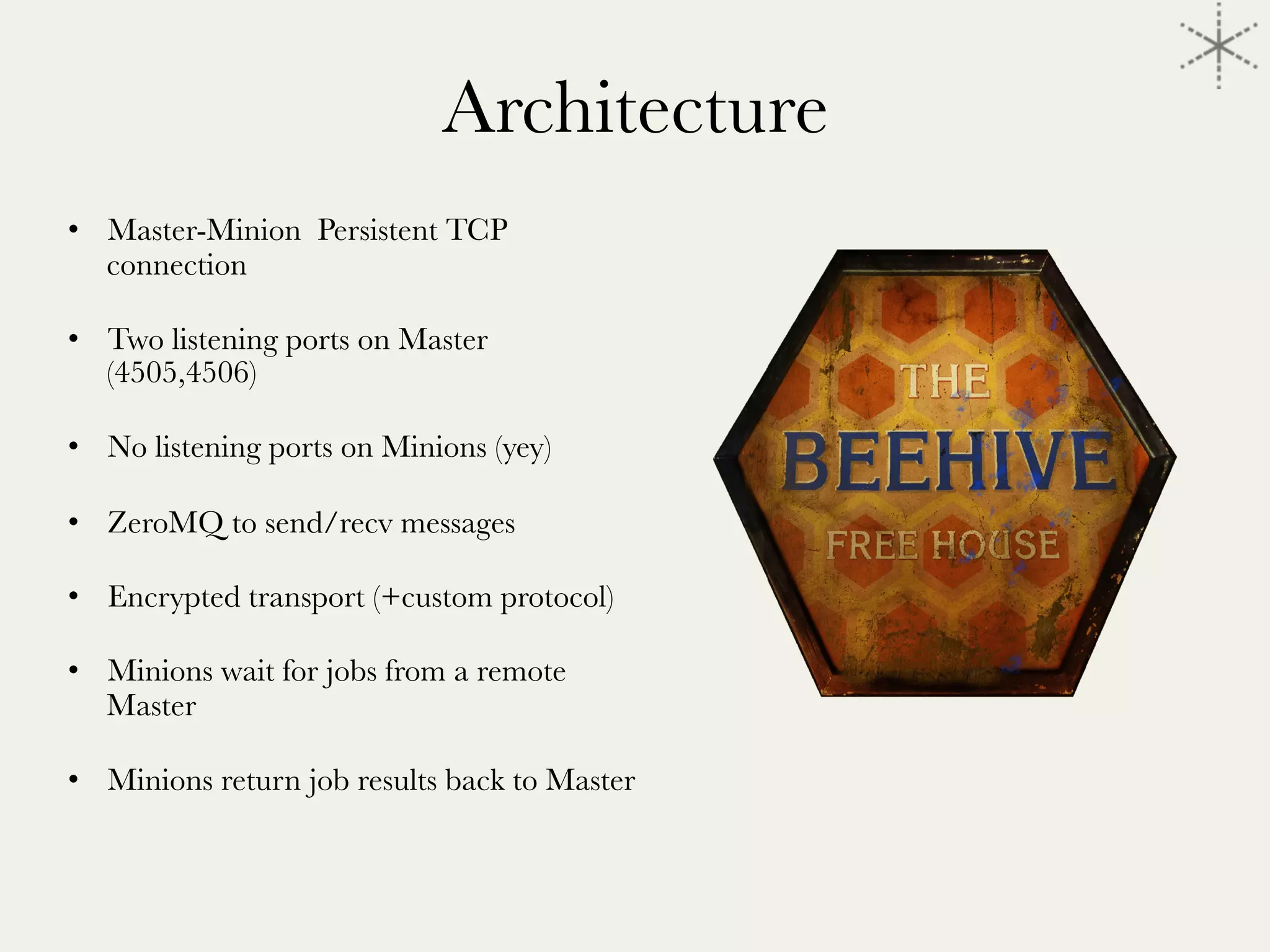 Architecture

•  Master-Minion Persistent TCP
connection 
•  Two listening ports on Master
(4505,4506)
•  No listening ports on Minions (yey)
•  ZeroMQ to send/recv messages
•  Encrypted transport (+custom protocol)
•  Minions wait for jobs from a remote
Master
•  Minions return job results back to Master
 