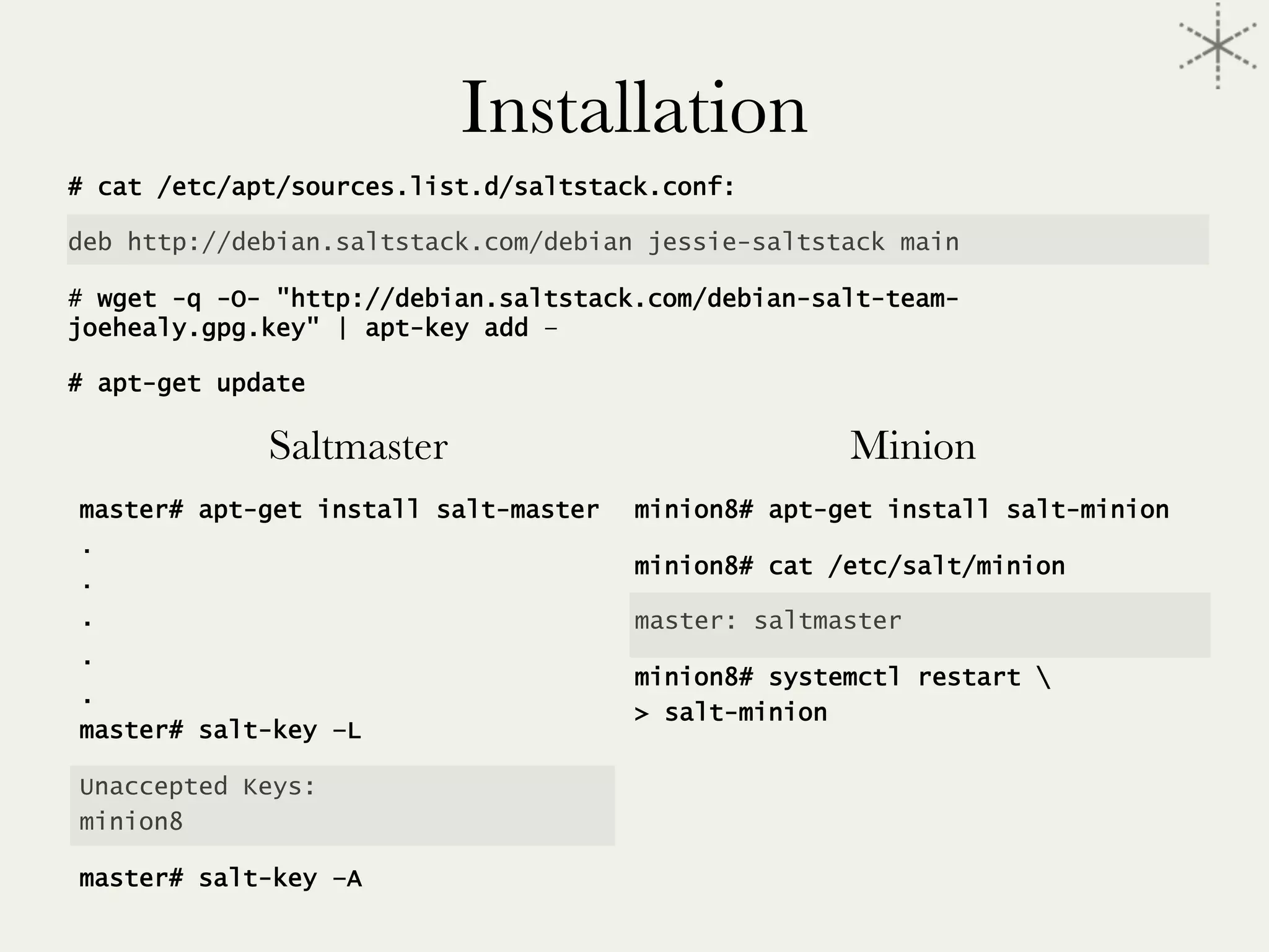 Installation
# cat /etc/apt/sources.list.d/saltstack.conf:

deb http://debian.saltstack.com/debian jessie-saltstack main
# wget -q -O- "http://debian.saltstack.com/debian-salt-team-
joehealy.gpg.key" | apt-key add –
# apt-get update
Saltmaster
master# apt-get install salt-master
.
.
.
.
.
master# salt-key –L
Unaccepted Keys:
minion8
master# salt-key –A
Minion
minion8# apt-get install salt-minion
minion8# cat /etc/salt/minion
master: saltmaster
minion8# systemctl restart 
> salt-minion
 