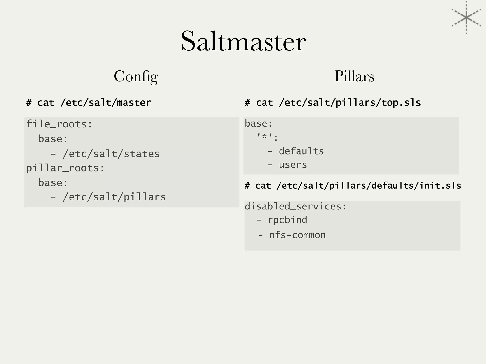 Saltmaster
Conﬁg

# cat /etc/salt/master
file_roots:
base:
- /etc/salt/states
pillar_roots:
base:
- /etc/salt/pillars




Pillars
# cat /etc/salt/pillars/top.sls
base:
'*':
- defaults
- users
# cat /etc/salt/pillars/defaults/init.sls
disabled_services:
- rpcbind
- nfs-common
 