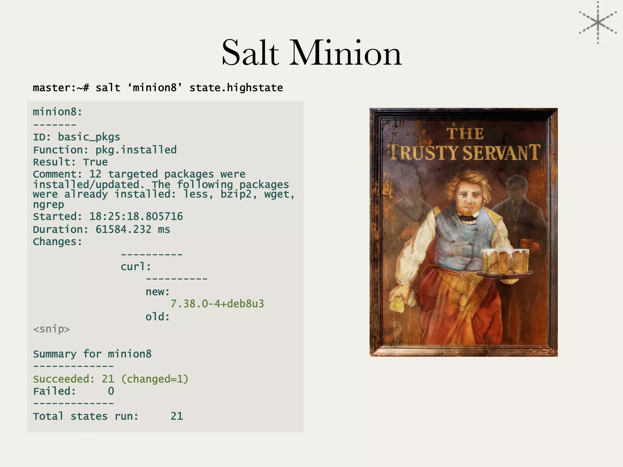 master:~# salt ‘minion8’ state.highstate
minion8:
-------
ID: basic_pkgs
Function: pkg.installed
Result: True
Comment: 12 targeted packages were
installed/updated. The following packages
were already installed: less, bzip2, wget,
ngrep
Started: 18:25:18.805716
Duration: 61584.232 ms
Changes:
----------
curl:
----------
new:
7.38.0-4+deb8u3
old:
<snip>
Summary for minion8
-------------
Succeeded: 21 (changed=1)
Failed: 0
-------------
Total states run: 21
Salt Minion
 