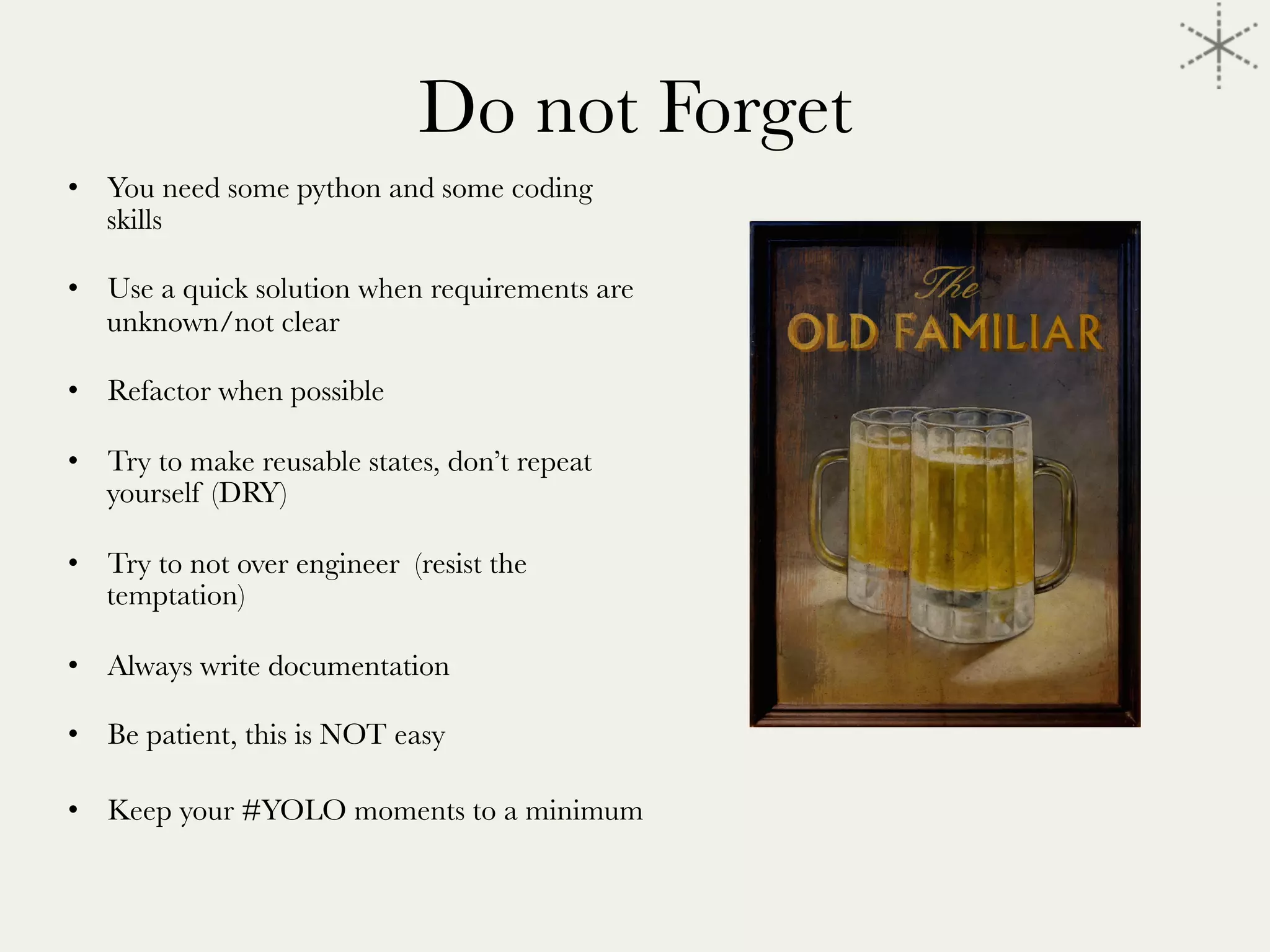 Do not Forget
•  You need some python and some coding
skills
•  Use a quick solution when requirements are
unknown/not clear
•  Refactor when possible
•  Try to make reusable states, don’t repeat
yourself (DRY)
•  Try to not over engineer (resist the
temptation)
•  Always write documentation
•  Be patient, this is NOT easy
•  Keep your #YOLO moments to a minimum


 