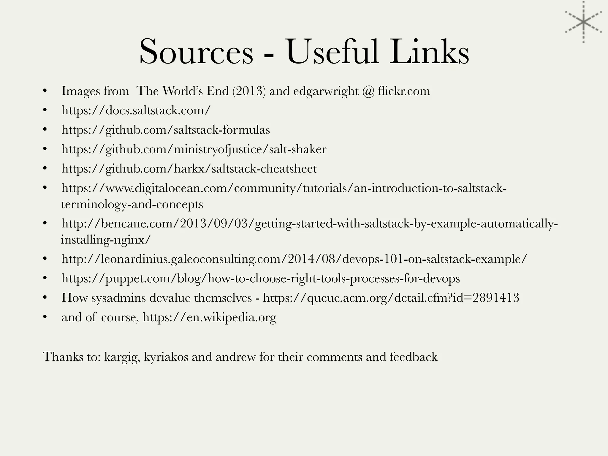 Sources - Useful Links 
•  Images from The World’s End (2013) and edgarwright @ ﬂickr.com
•  https://docs.saltstack.com/
•  https://github.com/saltstack-formulas
•  https://github.com/ministryofjustice/salt-shaker
•  https://github.com/harkx/saltstack-cheatsheet
•  https://www.digitalocean.com/community/tutorials/an-introduction-to-saltstack-
terminology-and-concepts
•  http://bencane.com/2013/09/03/getting-started-with-saltstack-by-example-automatically-
installing-nginx/
•  http://leonardinius.galeoconsulting.com/2014/08/devops-101-on-saltstack-example/
•  https://puppet.com/blog/how-to-choose-right-tools-processes-for-devops
•  How sysadmins devalue themselves - https://queue.acm.org/detail.cfm?id=2891413
•  and of course, https://en.wikipedia.org 
Thanks to: kargig, kyriakos and andrew for their comments and feedback
 