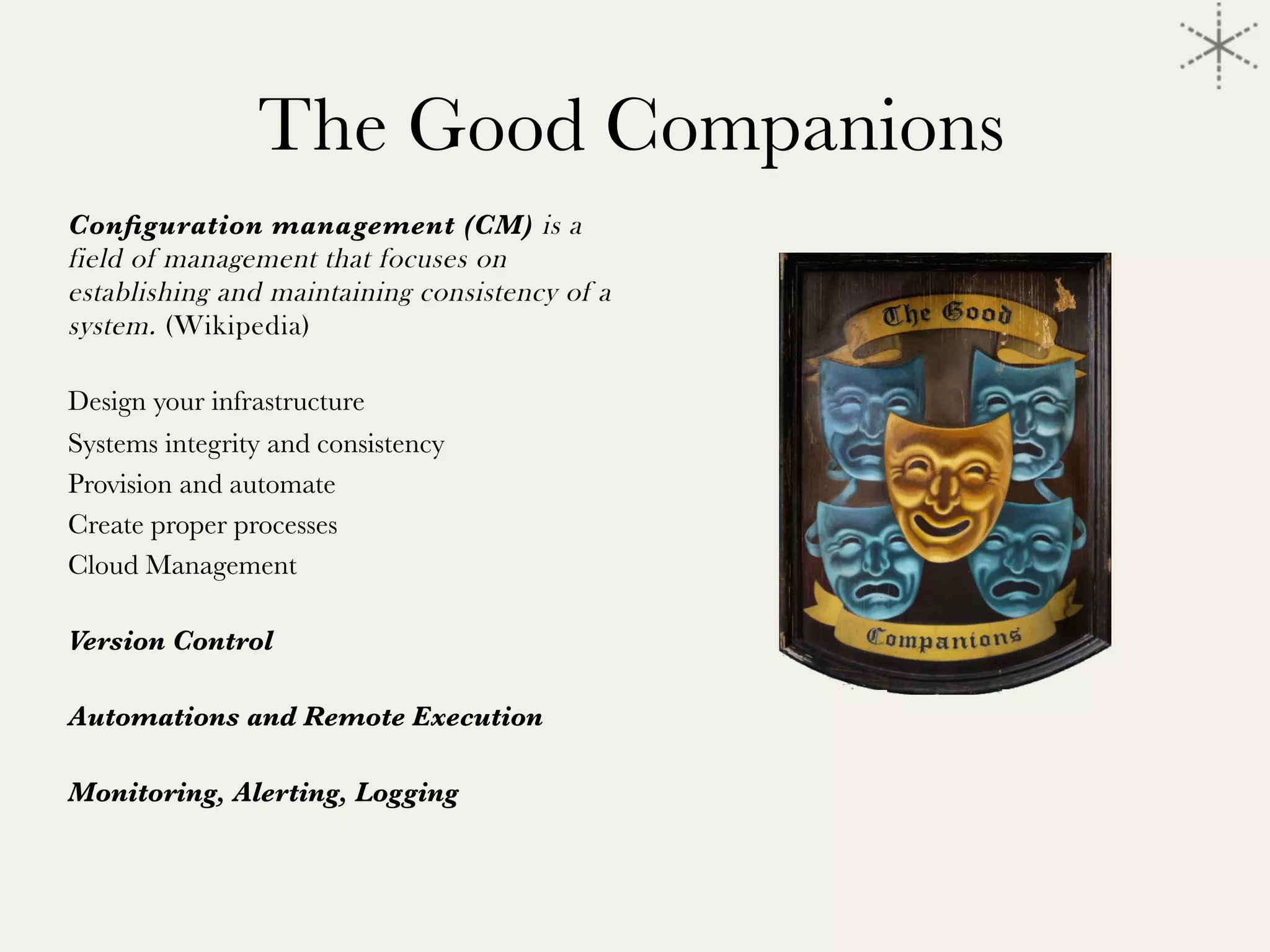 The Good Companions
Conﬁguration management (CM) is a
field of management that focuses on
establishing and maintaining consistency of a
system. (Wikipedia)

Design your infrastructure
Systems integrity and consistency
Provision and automate 
Create proper processes
Cloud Management

Version Control

Automations and Remote Execution

Monitoring, Alerting, Logging

 