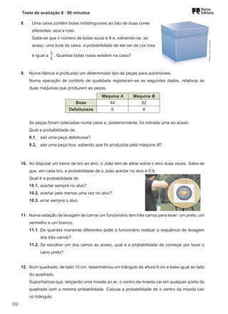 Teste de avaliação 8 ∙ 90 minutos
8. Uma caixa contém bolas indistinguíveis ao tato de duas cores
diferentes: azul e roxo.
Sabe-se que o número de bolas azuis é 8 e, extraindo-se, ao
acaso, uma bola da caixa, a probabilidade de ela ser de cor roxa
é igual a
3
5
. Quantas bolas roxas existem na caixa?
9. Numa fábrica é produzido um determinado tipo de peças para automóveis.
Numa operação de controlo de qualidade registaram-se os seguintes dados, relativos às
duas máquinas que produzem as peças.
Máquina A Máquina B
Boas 44 92
Defeituosas 6 8
As peças foram colocadas numa caixa e, posteriormente, foi retirada uma ao acaso.
Qual a probabilidade de:
9.1. sair uma peça defeituosa?
9.2. sair uma peça boa, sabendo que foi produzida pela máquina B?
10. Ao disputar um treino de tiro ao alvo, o João tem de atirar sobre o alvo duas vezes. Sabe-se
que, em cada tiro, a probabilidade de o João acertar no alvo é 0,9.
Qual é a probabilidade de:
10.1. acertar sempre no alvo?
10.2. acertar pelo menos uma vez no alvo?
10.3. errar sempre o alvo.
11. Numa estação de lavagem de carros um funcionário tem três carros para lavar: um preto, um
vermelho e um branco.
11.1. De quantas maneiras diferentes pode o funcionário realizar a sequência de lavagem
dos três carros?
11.2. Se escolher um dos carros ao acaso, qual é a probabilidade de começar por lavar o
carro preto?
12. Num quadrado, de lado 10 cm, desenhámos um triângulo de altura 8 cm e base igual ao lado
do quadrado.
Suponhamos que, lançando uma moeda ao ar, o centro da moeda cai em qualquer ponto do
quadrado com a mesma probabilidade. Calcula a probabilidade de o centro da moeda cair
no triângulo.
M9FNGP
©
Porto
Editora
102
 