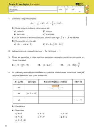 Nome da Escola Ano letivo 20 /20 Matemática | 9.º ano
Nome do Aluno Turma N.º Data
Professor / /20
Teste de avaliação 1 90 minutos
1. Considera o seguinte conjunto:
1 1
1 ; ; 3,5; 2; ; ; 1 5
5 3
A
 
= − − π −
 
 
1.1. Deste conjunto, indica os números que são:
a) naturais; b) inteiros;
b) racionais; d) irracionais.
1.2. Com material de desenho adequado, assinala com rigor 2 e 1 5
− na reta real.
1.3. Representa, em extensão:
a) { }
: 0
B x A x
= ∈ < b) 1,2; 1,42
C A  
 
= ∩ −
2. Indica um número irracional maior que – 2 e menor que – 1.
3. Efetua as operações e indica qual das seguintes expressões numéricas representa um
número irracional.
3.1. ( )( )
3 1 1 3
− + 3.2. ( )
2
3 2 2
− 3.3. ( ) 5
5 20
2
− ×
4. Na tabela seguinte estão representados conjuntos de números reais na forma de condição,
na forma geométrica e na forma de intervalo.
Conjunto Condição Representação geométrica Intervalo
A
B { }
: 0
x x
∈ ≥
ℝ
C , 1
 
 
−∞ −
4.1. Completa-a.
4.2. Determina:
a) A B
∩ b) A C
∩ c) B C
∩
d) A B
∪ e) A C
∪ f) B C
∪
g) A B C
∪ ∪
M9FNGP
©
Porto
Editora
14
 
