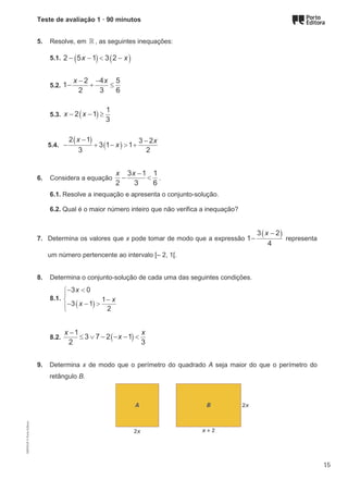 Teste de avaliação 1 · 90 minutos
5. Resolve, em ℝ , as seguintes inequações:
5.1. ( ) ( )
2 5 1 3 2
x x
− − < −
5.2.
2 4 5
1
2 3 6
x x
− −
− + ≤
5.3. ( )
1
2 1
3
x x
− − ≥
5.4.
( )
( )
2 1 3 2
3 1 1
3 2
x x
x
− −
− + − > +
6. Considera a equação
3 1 1
2 3 6
x x −
− < .
6.1. Resolve a inequação e apresenta o conjunto-solução.
6.2. Qual é o maior número inteiro que não verifica a inequação?
7. Determina os valores que x pode tomar de modo que a expressão
( )
3 2
1
4
x −
− representa
um número pertencente ao intervalo [– 2, 1[.
8. Determina o conjunto-solução de cada uma das seguintes condições.
8.1.
( )
3 0
1
3 1
2
x
x
x





− <
−
− − >
8.2. ( )
1
3 7 2 1
2 3
x x
x
−
≤ ∨ − − − <
9. Determina x de modo que o perímetro do quadrado A seja maior do que o perímetro do
retângulo B.
M9FNGP
©
Porto
Editora
15
 