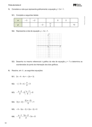 Ficha de treino 2
5. Considera a reta que representa graficamente a equação y = 3x + 1.
5.1. Completa a seguintes tabela:
x – 3 – 2 0 2
y – 2
11
2
13
5.2. Representa a reta de equação = +
3 1
y x .
5.3. Desenha no mesmo referencial o gráfico da reta de equação y = 7 e determina as
coordenadas do ponto de interseção dos dois gráficos.
6. Resolve, em ℝ , as seguintes equações:
6.1. 2x – 4 – 4x = – (3x + 3)
6.2. ( )
− − + − =
3 3
2
x
x
6.3.
 
 
 
− −
− − =
2 1
2 0
3 5
x x
6.4. ( )
( )
+
− − =
2 2
3 2 1
5
x
x
6.5. – 6 – 3(x – 3) + 2(x – 2) = 0
6.6.
− −
− − − =
1 3 2
3 0
3 2
x x
x
M9FNGP
©
Porto
Editora
18
 