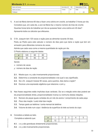 Nome da Escola Ano letivo 20 /20 Matemática | 9.º ano
Nome do Aluno Turma N.º Data
Professor / /20
Miniteste 2.1. 20 minutos
1. A avó da Maria demora 60 dias a fazer uma colcha em croché, se trabalhar 3 horas por dia.
Considera que, em cada dia, a avó da Maria faz o mesmo número de tiras de croché.
Quantas horas teria de trabalhar por dia se quisesse fazer uma colcha em 45 dias?
Apresenta todos os cálculos que efetuares.
2. O Sr. Joaquim tem 120 vacas e ração para as alimentar durante 30 dias.
Pediu ao Pedro para este calcular o número de dias para que daria a ração que tem em
armazém para diferentes números de vacas.
Admite que cada vaca come a mesma quantidade de ração por dia.
O Pedro elaborou a seguinte tabela:
x 120 60 80
y 30 60 45
Sendo:
x : número de vacas
y : número de dias de ração
2.1. Mostra que x e y são inversamente proporcionais.
2.2. Determina a constante de proporcionalidade e diz qual o seu significado.
2.3. Se o Sr. Joaquim tivesse 90 vacas, para quantos, dias daria a ração?
2.4. Escreve uma expressão algébrica que relacione x com y.
3. Nas frases seguintes estão implícitas duas variáveis. Diz se a relação entre elas poderá ser
de proporcionalidade direta, proporcionalidade inversa ou nenhuma destas relações.
3.1. Número de peças iguais cortadas de um rolo de arame / comprimento de cada peça
3.2. Peso das maçãs / custo total das maçãs
3.3. Tempo gasto ao telefone / conta mensal de telefone
3.4. Volume de leite num copo / distância da superfície do leite ao bordo do copo
4. Considera a tabela ao lado.
Completa-a sabendo que:
4.1. x e y são grandezas diretamente proporcionais;
4.2. x e y são inversamente proporcionais.
x 1 2 3 4 5
y 12
M9FNGP
©
Porto
Editora
19
 