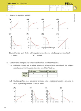 Nome da Escola Ano letivo 20 /20 Matemática | 9.º ano
Nome do Aluno Turma N.º Data
Professor / /20
Miniteste 2.2. 20 minutos
1. Observa os seguintes gráficos:
(A) (B) (C) (D)
(E) (F) (G) (H)
Diz, justificando, quais destes gráficos pode representar uma relação de proporcionalidade:
1.1. direta; 1.2. inversa;
2. Existem vários triângulos, de dimensões diferentes, com 12 cm2
de área.
2.1. Completa a tabela que se segue, indicando, em centímetros, as medidas das bases e
das alturas de três triângulos diferentes com 12 cm2
de área.
Triângulo 1 Triângulo 2 Triângulo 3
Base 6
Altura 8
2.2. Qual dos gráficos pode representar a relação entre a medida da base (b) e a medida da
altura (a) de triângulos com 12 cm2
de área?
(A) (B) (C) (D)
M9FNGP
©
Porto
Editora
20
 