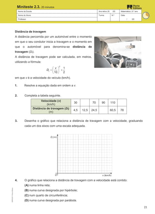 Nome da Escola Ano letivo 20 /20 Matemática | 9.º ano
Nome do Aluno Turma N.º Data
Professor / /20
Miniteste 2.3. 20 minutos
Distância de travagem
A distância percorrida por um automóvel entre o momento
em que o seu condutor inicia a travagem e o momento em
que o automóvel para denomina-se distância de
travagem (Dt).
A distância de travagem pode ser calculada, em metros,
utilizando a fórmula:
 
= ×
 
 
2
1
10 2
t
v
D
em que v é a velocidade do veículo (km/h).
1. Resolve a equação dada em ordem a v.
2. Completa a tabela seguinte.
Velocidade (v)
(km/h)
30 70 90 110
Distância de travagem (Dt)
(m)
4,5 12,5 24,5 60,5 78
3. Desenha o gráfico que relaciona a distância de travagem com a velocidade, graduando
cada um dos eixos com uma escala adequada.
4. O gráfico que relaciona a distância de travagem com a velocidade está contido:
(A) numa linha reta;
(B) numa curva designada por hipérbole;
(C) num quarto de circunferência;
(D) numa curva designada por parábola.
M9FNGP
©
Porto
Editora
21
 