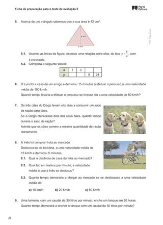 Ficha de preparação para o teste de avaliação 2
5. Acerca de um triângulo sabemos que a sua área é 12 cm2
.
5.1. Usando as letras da figura, escreve uma relação entre elas, do tipo
k
y
x
= , com
k constante.
5.2. Completa a seguinte tabela:
x 1 3
y 8 24
6. O Luís foi a casa de um amigo e demorou 15 minutos a efetuar o percurso a uma velocidade
média de 100 km/h.
Quanto tempo levaria a efetuar o percurso se tivesse ido a uma velocidade de 60 km/h?
7. Os três cães do Diogo levam oito dias a consumir um saco
de ração para cães.
Se o Diogo oferecesse dois dos seus cães, quanto tempo
duraria o saco da ração?
Admite que os cães comem a mesma quantidade de ração
diariamente.
8. A Inês foi comprar fruta ao mercado.
Deslocou-se de bicicleta, a uma velocidade média de
15 km/h e demorou 5 minutos.
8.1. Qual a distância de casa da Inês ao mercado?
8.2. Qual foi, em metros por minuto, a velocidade
média a que a Inês se deslocou?
8.3. Quanto tempo demoraria a chegar ao mercado se se deslocasse a uma velocidade
média de:
a) 10 km/h b) 20 km/h c) 50 km/h
9. Uma torneira, com um caudal de 30 litros por minuto, enche um tanque em 20 horas.
Quanto tempo demorará a encher o tanque com um caudal de 50 litros por minuto?
M9FNGP
©
Porto
Editora
24
 