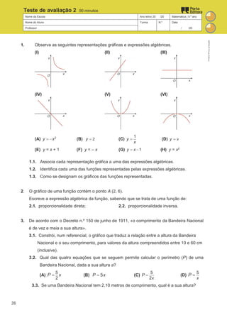 Nome da Escola Ano letivo 20 /20 Matemática | 9.º ano
Nome do Aluno Turma N.º Data
Professor / /20
Teste de avaliação 2 90 minutos
1. Observa as seguintes representações gráficas e expressões algébricas.
(I) (II) (III)
(IV) (V) (VI)
(A) 2
y x
= − (B) 2
y = (C)
1
y
x
= (D) x
y =
(E) y = x + 1 (F) y = – x (G) 1
y x
= − (H) y = x2
1.1. Associa cada representação gráfica a uma das expressões algébricas.
1.2. Identifica cada uma das funções representadas pelas expressões algébricas.
1.3. Como se designam os gráficos das funções representadas.
2. O gráfico de uma função contém o ponto A (2, 6).
Escreve a expressão algébrica da função, sabendo que se trata de uma função de:
2.1. proporcionalidade direta; 2.2. proporcionalidade inversa.
3. De acordo com o Decreto n.º 150 de junho de 1911, «o comprimento da Bandeira Nacional
é de vez e meia a sua altura».
3.1. Constrói, num referencial, o gráfico que traduz a relação entre a altura da Bandeira
Nacional e o seu comprimento, para valores da altura compreendidos entre 10 e 60 cm
(inclusive).
3.2. Qual das quatro equações que se seguem permite calcular o perímetro (P) de uma
Bandeira Nacional, dada a sua altura a?
(A)
5
2
x
P = (B) 5
P x
= (C)
5
2
P
x
= (D)
5
x
P =
3.3. Se uma Bandeira Nacional tem 2,10 metros de comprimento, qual é a sua altura?
M9FNGP
©
Porto
Editora
26
 