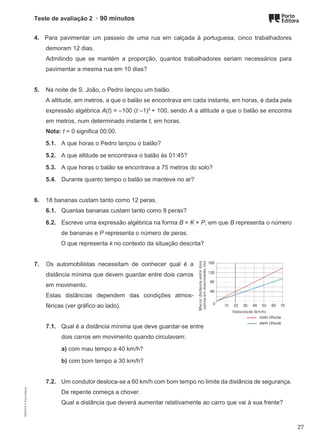 Teste de avaliação 2 · 90 minutos
4. Para pavimentar um passeio de uma rua em calçada à portuguesa, cinco trabalhadores
demoram 12 dias.
Admitindo que se mantém a proporção, quantos trabalhadores seriam necessários para
pavimentar a mesma rua em 10 dias?
5. Na noite de S. João, o Pedro lançou um balão.
A altitude, em metros, a que o balão se encontrava em cada instante, em horas, é dada pela
expressão algébrica A(t) = –100 (t –1)2
+ 100, sendo A a altitude a que o balão se encontra
em metros, num determinado instante t, em horas.
Nota: t = 0 significa 00:00.
5.1. A que horas o Pedro lançou o balão?
5.2. A que altitude se encontrava o balão às 01:45?
5.3. A que horas o balão se encontrava a 75 metros do solo?
5.4. Durante quanto tempo o balão se manteve no ar?
6. 18 bananas custam tanto como 12 peras.
6.1. Quantas bananas custam tanto como 8 peras?
6.2. Escreve uma expressão algébrica na forma B = K × P, em que B representa o número
de bananas e P representa o número de peras.
O que representa k no contexto da situação descrita?
7. Os automobilistas necessitam de conhecer qual é a
distância mínima que devem guardar entre dois carros
em movimento.
Estas distâncias dependem das condições atmos-
féricas (ver gráfico ao lado).
7.1. Qual é a distância mínima que deve guardar-se entre
dois carros em movimento quando circulavam:
a) com mau tempo a 40 km/h?
b) com bom tempo a 30 km/h?
7.2. Um condutor desloca-se a 60 km/h com bom tempo no limite da distância de segurança.
De repente começa a chover.
Qual a distância que deverá aumentar relativamente ao carro que vai à sua frente?
com chuva
sem chuva
M9FNGP
©
Porto
Editora
27
 