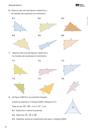 Ficha de treino 3
6. Observa cada uma das figuras e determina x.
As medidas são expressas em centímetros.
6.1. 6.2. 6.3.
6.4. 6.5. 6.6.
7. Observa cada uma das figuras e determina x.
As medidas são expressas em centímetros.
7.1. 7.2. 7.3.
7.4. 7.5. 7.6.
8. Na figura, [ABCV] é uma pirâmide triangular.
A base da pirâmide é o triângulo [ABC], retângulo em C.
Sabe-se que AC BC
= = 4 cm e VC = 3 cm.
8.1. Determina o volume da pirâmide.
8.2. Determina VA , VB e AB.
8.3. Classifica, quanto ao comprimento dos lados, o triângulo [ABV].
M9FNGP
©
Porto
Editora
32
 