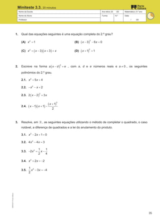 Nome da Escola Ano letivo 20 /20 Matemática | 9.º ano
Nome do Aluno Turma N.º Data
Professor / /20
Miniteste 3.3. 20 minutos
1. Qual das equações seguintes é uma equação completa do 2.º grau?
(A) 2
1
x = (B) ( )
2
3 6 0
x x
− − =
(C) ( )( )
2
3 3
x x x x
= − + + (D) ( )
2
1 1
x + =
2. Escreve na forma ( )
2
a x d e
− + , com a, d e e números reais e 0
a ≠ , os seguintes
polinómios do 2.º grau.
2.1. 2
5 4
x x
+ +
2.2. 2
2
x x
− − +
2.3. ( )
2
2 2 3
x x
− +
2.4. ( )( )
( )
2
1
1 1
2
x
x x
+
− + −
3. Resolve, em ℝ , as seguintes equações utilizando o método de completar o quadrado, o caso
notável, a diferença de quadrados e a lei do anulamento do produto.
3.1. 2
2 1 0
x x
− + =
3.2. 2
4 4 3
x x
− =
3.3. 2 1 1
2
2 4
x x
− = −
3.4. 2
2 2
x x
+ =
−
3.5. 2
1
3 4
2
x x
− =
−
M9FNGP
©
Porto
Editora
35
 