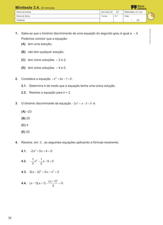 Nome da Escola Ano letivo 20 /20 Matemática | 9.º ano
Nome do Aluno Turma N.º Data
Professor / /20
Miniteste 3.4. 20 minutos
1. Sabe-se que o binómio discriminante de uma equação do segundo grau é igual a – 4.
Podemos concluir que a equação:
(A) tem uma solução;
(B) não tem qualquer solução;
(C) tem como soluções – 2 e 2;
(D) tem como soluções – 4 e 0.
2. Considera a equação 2
1 0
x kx
− + − = .
2.1. Determina k de modo que a equação tenha uma única solução.
2.2. Resolve a equação para k = 2.
3. O binómio discriminante da equação 2
2 3 0
x x
− + − = é:
(A) –23
(B) 25
(C) 4
(E) 20
4. Resolve, em ℝ , as seguintes equações aplicando a fórmula resolvente.
4.1. 2
2 5 4 0
x x
− + + =
4.2. 2
1 1
9 0
3 2
x x
− − − =
4.3. 2 2
2( 2) 3 2
x x x
− + = +
4.4.
2
( 1)
( 1)( 1) 0
2
x
x x
+
− + − =
M9FNGP
©
Porto
Editora
36
 