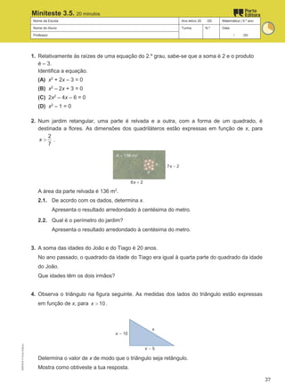 Nome da Escola Ano letivo 20 /20 Matemática | 9.º ano
Nome do Aluno Turma N.º Data
Professor / /20
Miniteste 3.5. 20 minutos
1. Relativamente às raízes de uma equação do 2.º grau, sabe-se que a soma é 2 e o produto
é – 3.
Identifica a equação.
(A) x2
+ 2x – 3 = 0
(B) x2
– 2x + 3 = 0
(C) 2x2
– 4x – 6 = 0
(D) x2
– 1 = 0
2. Num jardim retangular, uma parte é relvada e a outra, com a forma de um quadrado, é
destinada a flores. As dimensões dos quadriláteros estão expressas em função de x, para
2
7
x > .
A área da parte relvada é 136 m2
.
2.1. De acordo com os dados, determina x.
Apresenta o resultado arredondado à centésima do metro.
2.2. Qual é o perímetro do jardim?
Apresenta o resultado arredondado à centésima do metro.
3. A soma das idades do João e do Tiago é 20 anos.
No ano passado, o quadrado da idade do Tiago era igual à quarta parte do quadrado da idade
do João.
Que idades têm os dois irmãos?
4. Observa o triângulo na figura seguinte. As medidas dos lados do triângulo estão expressas
em função de x, para 10
x > .
Determina o valor de x de modo que o triângulo seja retângulo.
Mostra como obtiveste a tua resposta.
M9FNGP
©
Porto
Editora
37
 