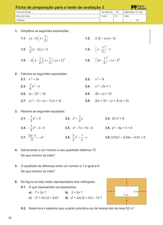 Nome da Escola Ano letivo 20 /20 Matemática | 9.º ano
Nome do Aluno Turma N.º Data
Professor / /20
Ficha de preparação para o teste de avaliação 3
1. Simplifica as seguintes expressões:
1.1. ( ) 1
3
2
x x
 
 
 
− + 1.2. 2 (2 – x) (x –3)
1.3. ( )( )
1
1 1
2
x x
− + 1.4.
2
1
1
2
x
 
 
 
− −
1.5. ( )
2
1 1
2 3
2 2
x x x
  
  
  
− − + + + 1.6. ( )
2
2
1
2 1
2
x x
 
 
 
− + +
2. Fatoriza as seguintes expressões:
2.1. x 2
– 3x 2.2. x 2
– 9
2.3. 2
1
3
4
x − 2.4. x 2
– 2x + 1
2.5. (x – 3)2
– 16 2.6. 25 – (x + 1)2
2.7. (x 2
– 1) – (x – 1) (x + 3) 2.8. 2(x + 3)2
– (x + 3) (x + 2)
3. Resolve as seguintes equações:
3.1. 2
1
0
3
x
− = 3.2. 2 1
2
x x
= 3.3. 25 x2
= 9
3.4. 2
3
1
0
2
x −
− = 3.5. 2
7 12 0
x x
− + = 3.6. p2
– 4p + 3 = 0
3.7. 2
7 1
5
a
a
+
= − 3.8. 2
3 1
2 2
x x
= − 3.9. 0,03x2
– 0,04x – 0,01 = 0
4. Adicionando a um número o seu quadrado obtemos 72.
De que número se trata?
5. O quadrado da diferença entre um número e 1 é igual a 9.
De que número se trata?
6. Na figura ao lado estão representados dois retângulos.
6.1. O que representam as expressões:
a) 7 + 2x ? b) 2 + 2x ?
c) (7 + 2x) (2 + 2x)? d) (7 + 2x) (2 + 2x) – 14 ?
6.2. Determina x sabendo que a parte colorida a cor de laranja tem de área 52 m2
.
M9FNGP
©
Porto
Editora
38
 