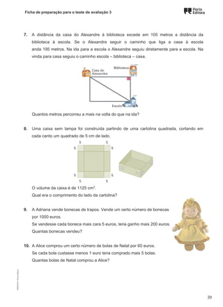 Ficha de preparação para o teste de avaliação 3
7. A distância da casa do Alexandre à biblioteca excede em 105 metros a distância da
biblioteca à escola. Se o Alexandre seguir o caminho que liga a casa à escola
anda 195 metros. Na ida para a escola o Alexandre seguiu diretamente para a escola. Na
vinda para casa seguiu o caminho escola – biblioteca – casa.
Quantos metros percorreu a mais na volta do que na ida?
8. Uma caixa sem tampa foi construída partindo de uma cartolina quadrada, cortando em
cada canto um quadrado de 5 cm de lado.
O volume da caixa é de 1125 cm3
.
Qual era o comprimento do lado da cartolina?
9. A Adriana vende bonecas de trapos. Vende um certo número de bonecas
por 1000 euros.
Se vendesse cada boneca mais cara 5 euros, teria ganho mais 200 euros.
Quantas bonecas vendeu?
10. A Alice comprou um certo número de bolas de Natal por 60 euros.
Se cada bola custasse menos 1 euro teria comprado mais 5 bolas.
Quantas bolas de Natal comprou a Alice?
M9FNGP
©
Porto
Editora
39
 